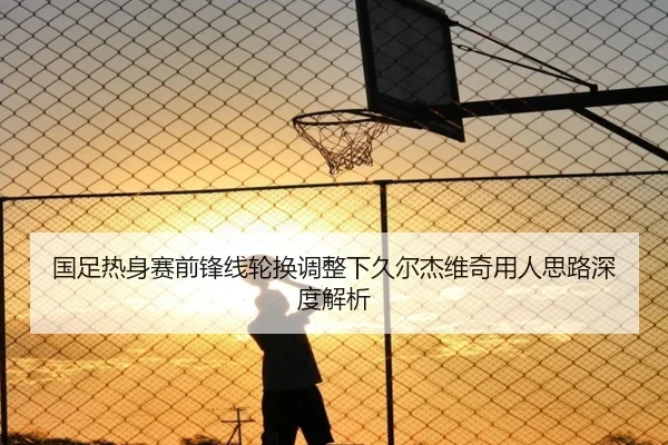 国足热身赛前锋线轮换调整下久尔杰维奇用人思路深度解析