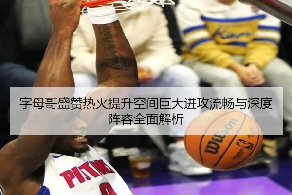 字母哥盛赞热火提升空间巨大进攻流畅与深度阵容全面解析